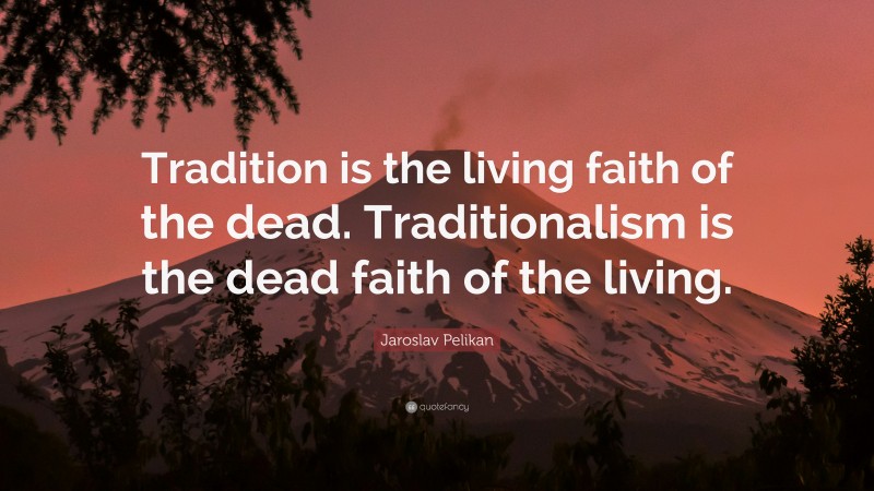 Jaroslav Pelikan Quote: “Tradition is the living faith of the dead. Traditionalism is the dead faith of the living.”