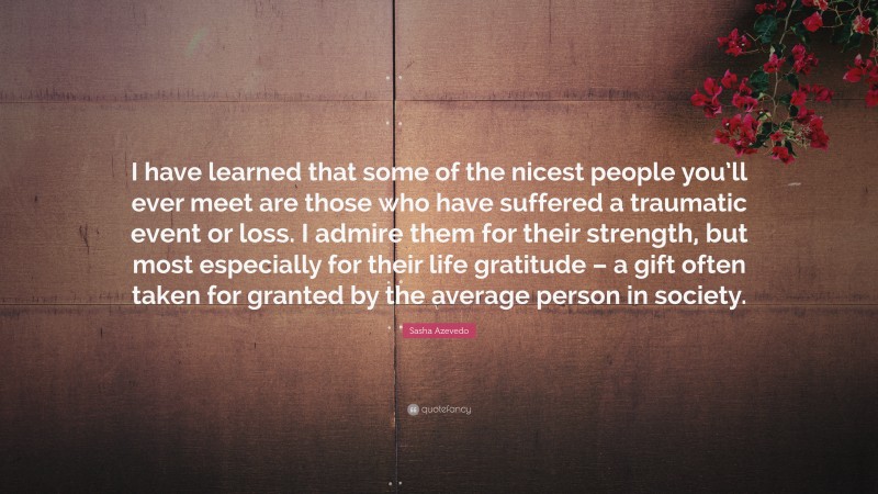 Sasha Azevedo Quote: “I have learned that some of the nicest people you’ll ever meet are those who have suffered a traumatic event or loss. I admire them for their strength, but most especially for their life gratitude – a gift often taken for granted by the average person in society.”