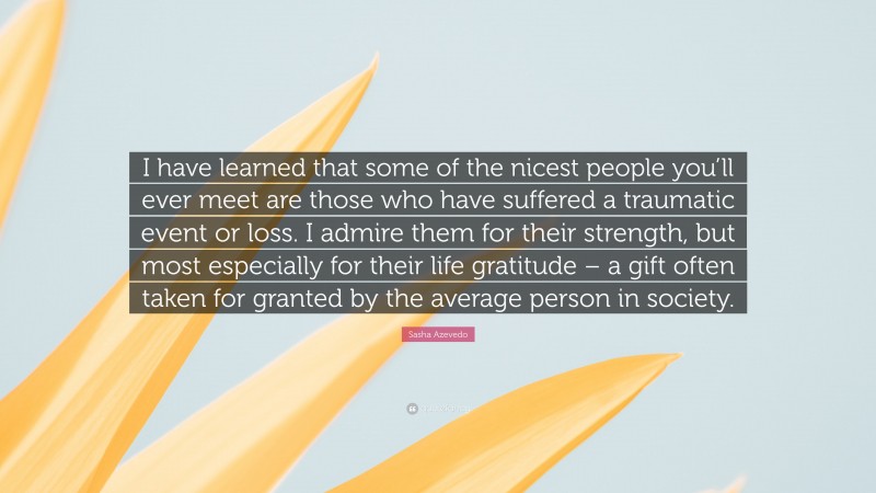 Sasha Azevedo Quote: “I have learned that some of the nicest people you’ll ever meet are those who have suffered a traumatic event or loss. I admire them for their strength, but most especially for their life gratitude – a gift often taken for granted by the average person in society.”