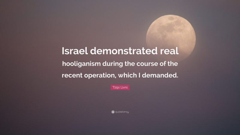 Tzipi Livni Quote: “Israel demonstrated real hooliganism during the course of the recent operation, which I demanded.”
