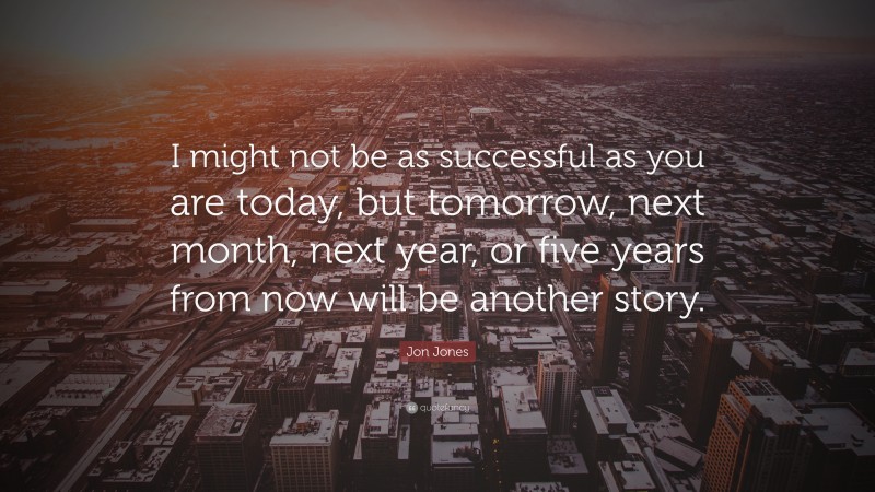 Jon Jones Quote: “I might not be as successful as you are today, but tomorrow, next month, next year, or five years from now will be another story.”