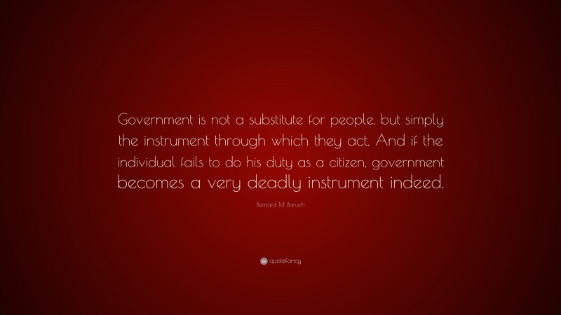 Bernard M. Baruch Quote: “Government is not a substitute for people, but simply the instrument through which they act. And if the individual fails to do his duty as a citizen, government becomes a very deadly instrument indeed.”