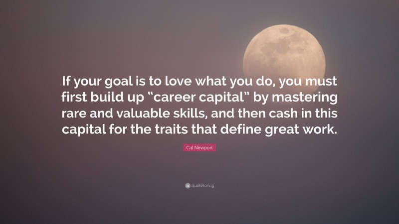 Cal Newport Quote: “If your goal is to love what you do, you must first build up “career capital” by mastering rare and valuable skills, and then cash in this capital for the traits that define great work.”