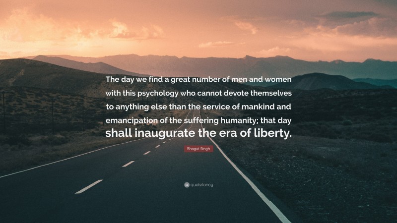 Bhagat Singh Quote: “The day we find a great number of men and women with this psychology who cannot devote themselves to anything else than the service of mankind and emancipation of the suffering humanity; that day shall inaugurate the era of liberty.”