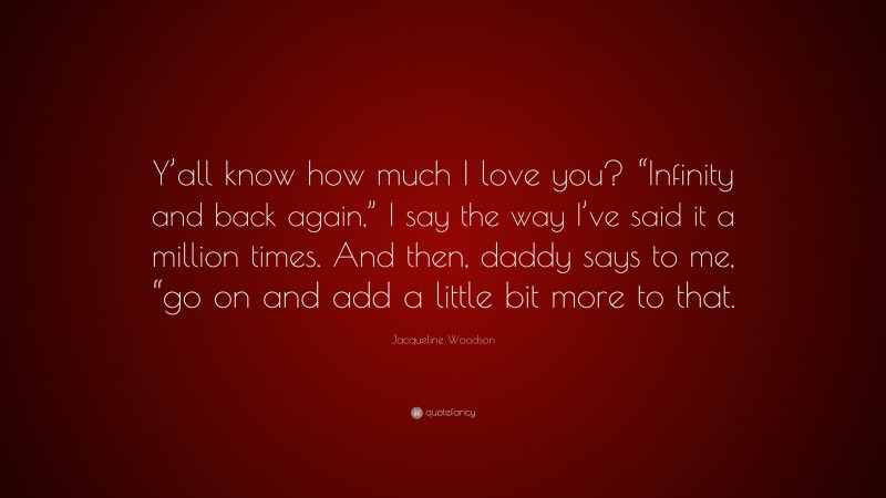 Jacqueline Woodson Quote: “Y’all know how much I love you? “Infinity and back again,” I say the way I’ve said it a million times. And then, daddy says to me, “go on and add a little bit more to that.”
