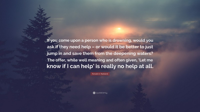 Ronald A. Rasband Quote: “If you come upon a person who is drowning, would you ask if they need help – or would it be better to just jump in and save them from the deepening waters? The offer, while well meaning and often given, ‘Let me know if I can help’ is really no help at all.”