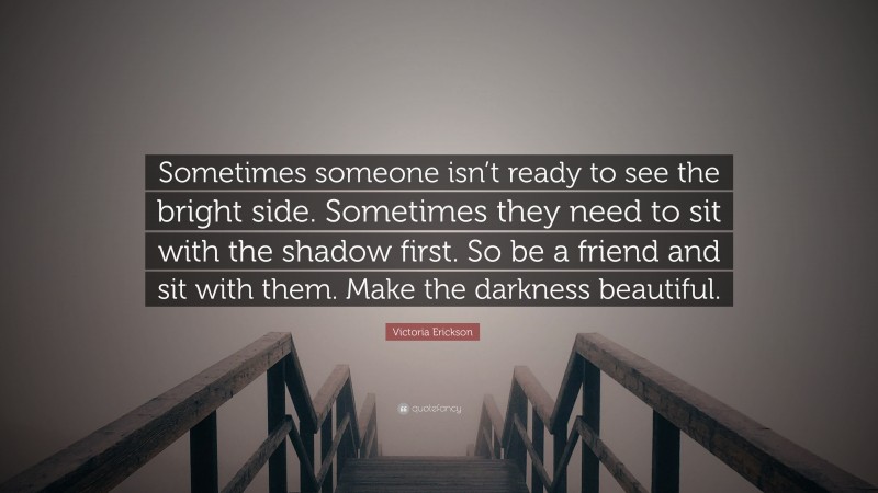 Victoria Erickson Quote: “Sometimes someone isn’t ready to see the bright side. Sometimes they need to sit with the shadow first. So be a friend and sit with them. Make the darkness beautiful.”