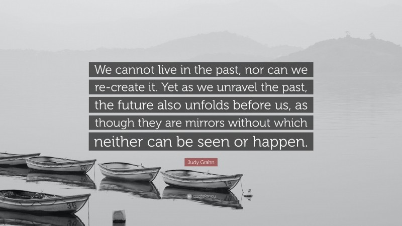 Judy Grahn Quote: “We cannot live in the past, nor can we re-create it. Yet as we unravel the past, the future also unfolds before us, as though they are mirrors without which neither can be seen or happen.”