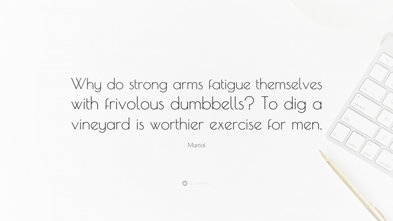 Martial Quote: “Why do strong arms fatigue themselves with frivolous dumbbells? To dig a vineyard is worthier exercise for men.”