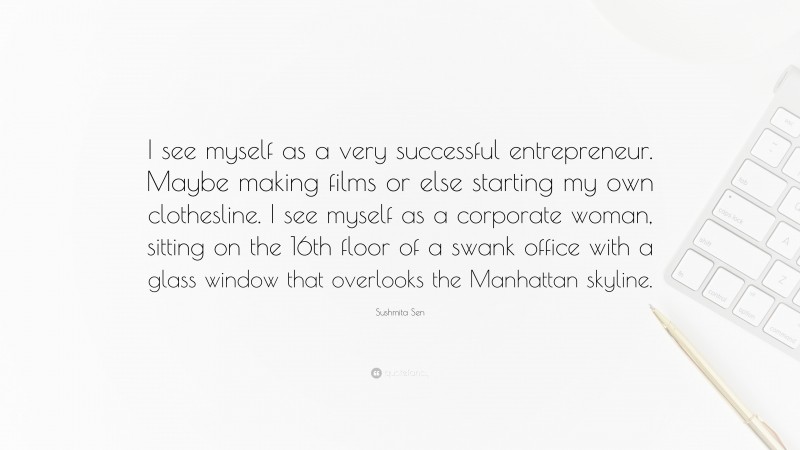Sushmita Sen Quote: “I see myself as a very successful entrepreneur. Maybe making films or else starting my own clothesline. I see myself as a corporate woman, sitting on the 16th floor of a swank office with a glass window that overlooks the Manhattan skyline.”