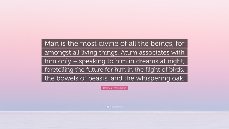 Hermes Trismegistus Quote: “Man is the most divine of all the beings, for amongst all living things, Atum associates with him only – speaking to him in dreams at night, foretelling the future for him in the flight of birds, the bowels of beasts, and the whispering oak.”
