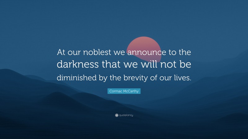 Cormac McCarthy Quote: “At our noblest we announce to the darkness that we will not be diminished by the brevity of our lives.”