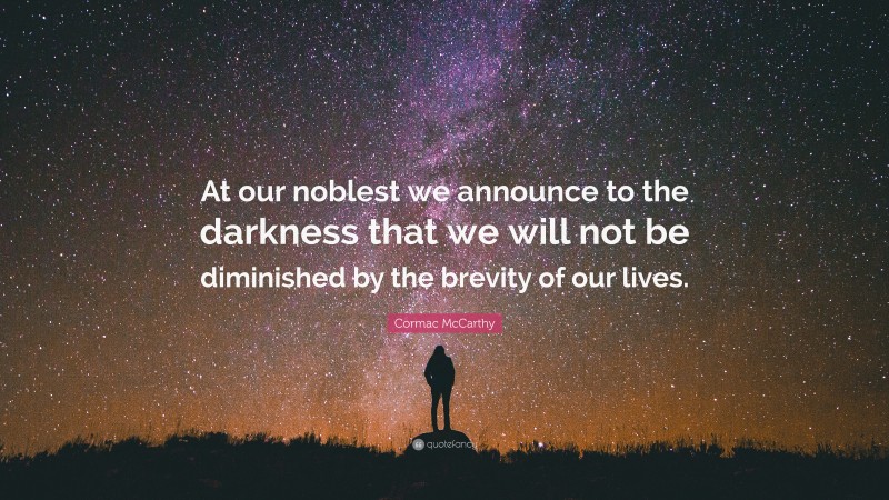 Cormac McCarthy Quote: “At our noblest we announce to the darkness that we will not be diminished by the brevity of our lives.”