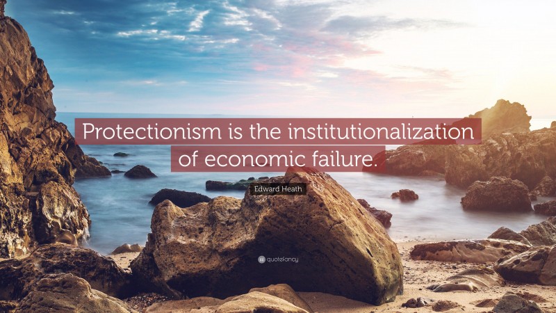 Edward Heath Quote: “Protectionism is the institutionalization of economic failure.”