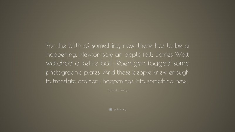 Alexander Fleming Quote: “For the birth of something new, there has to be a happening. Newton saw an apple fall; James Watt watched a kettle boil; Roentgen fogged some photographic plates. And these people knew enough to translate ordinary happenings into something new...”