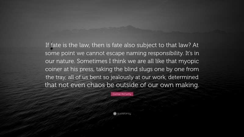 Cormac McCarthy Quote: “If fate is the law, then is fate also subject to that law? At some point we cannot escape naming responsibility. It’s in our nature. Sometimes I think we are all like that myopic coiner at his press, taking the blind slugs one by one from the tray, all of us bent so jealously at our work, determined that not even chaos be outside of our own making.”