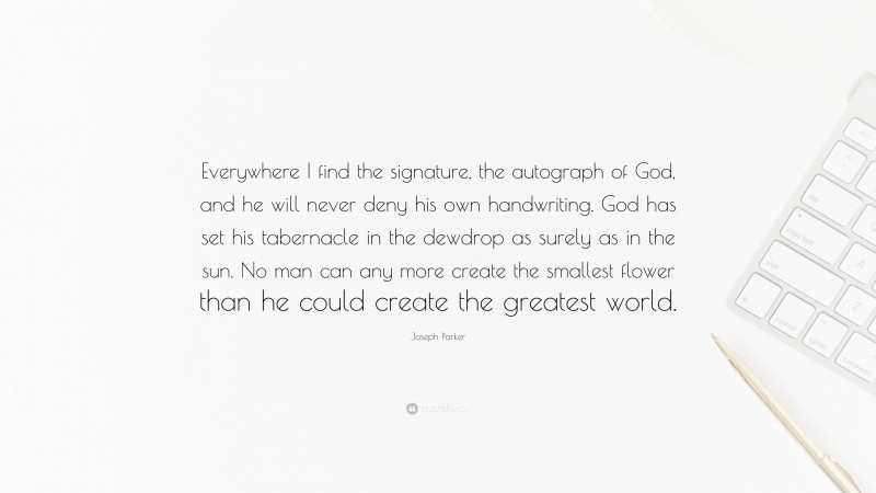 Joseph Parker Quote: “Everywhere I find the signature, the autograph of God, and he will never deny his own handwriting. God has set his tabernacle in the dewdrop as surely as in the sun. No man can any more create the smallest flower than he could create the greatest world.”