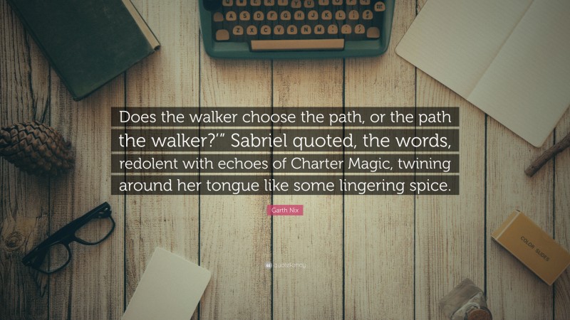 Garth Nix Quote: “Does the walker choose the path, or the path the walker?’” Sabriel quoted, the words, redolent with echoes of Charter Magic, twining around her tongue like some lingering spice.”