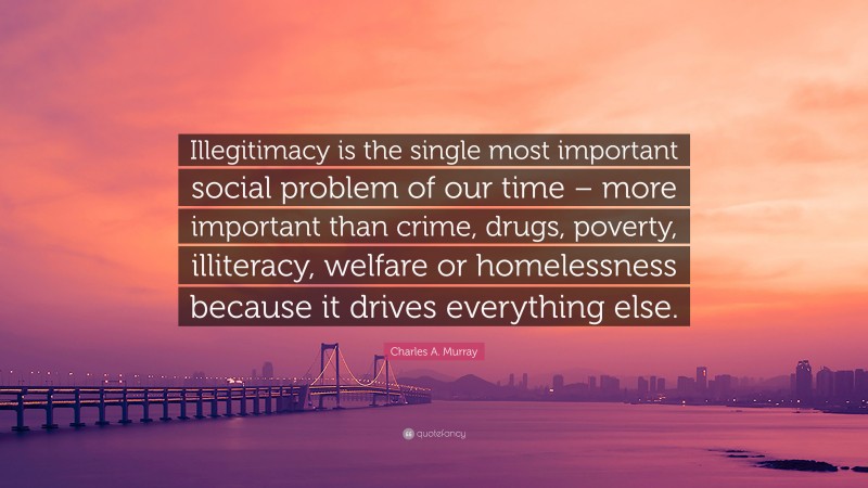 Charles A. Murray Quote: “Illegitimacy is the single most important social problem of our time – more important than crime, drugs, poverty, illiteracy, welfare or homelessness because it drives everything else.”