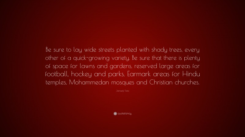 Jamsetji Tata Quote: “Be sure to lay wide streets planted with shady trees, every other of a quick-growing variety. Be sure that there is plenty of space for lawns and gardens, reserved large areas for football, hockey and parks. Earmark areas for Hindu temples, Mohammedan mosques and Christian churches.”