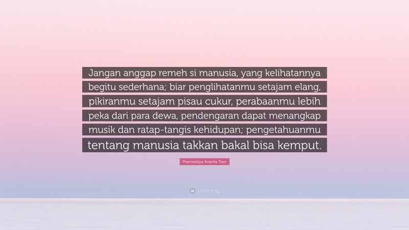 Pramoedya Ananta Toer Quote: “Jangan anggap remeh si manusia, yang kelihatannya begitu sederhana; biar penglihatanmu setajam elang, pikiranmu setajam pisau cukur, perabaanmu lebih peka dari para dewa, pendengaran dapat menangkap musik dan ratap-tangis kehidupan; pengetahuanmu tentang manusia takkan bakal bisa kemput.”