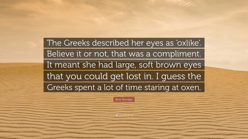 Rick Riordan Quote: “The Greeks described her eyes as ‘oxlike’. Believe it or not, that was a compliment. It meant she had large, soft brown eyes that you could get lost in. I guess the Greeks spent a lot of time staring at oxen.”