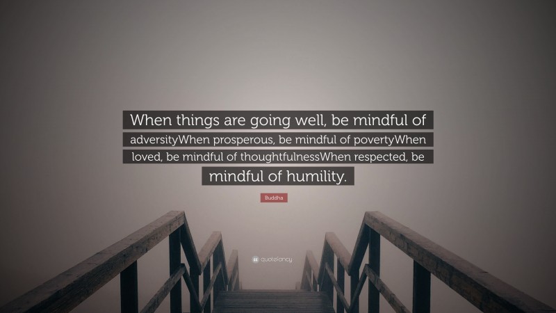 Buddha Quote: “When things are going well, be mindful of adversityWhen prosperous, be mindful of povertyWhen loved, be mindful of thoughtfulnessWhen respected, be mindful of humility.”
