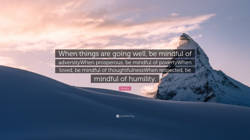 Buddha Quote: “When things are going well, be mindful of adversityWhen prosperous, be mindful of povertyWhen loved, be mindful of thoughtfulnessWhen respected, be mindful of humility.”
