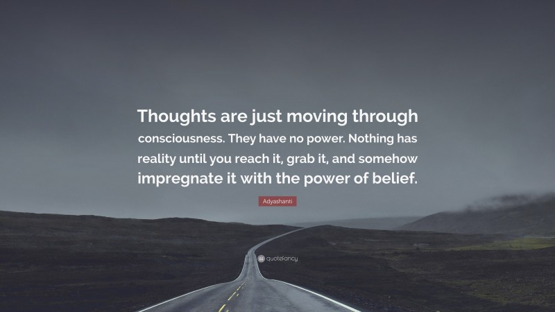 Adyashanti Quote: “Thoughts are just moving through consciousness. They have no power. Nothing has reality until you reach it, grab it, and somehow impregnate it with the power of belief.”