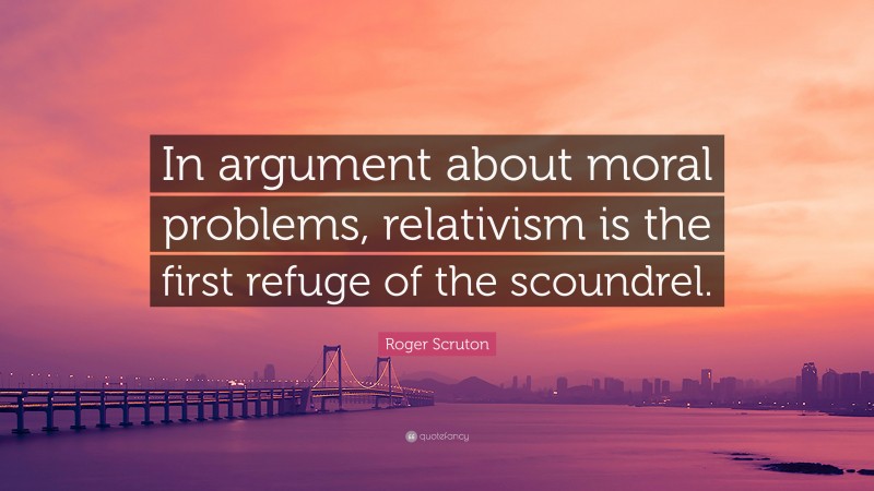 Roger Scruton Quote: “In argument about moral problems, relativism is the first refuge of the scoundrel.”
