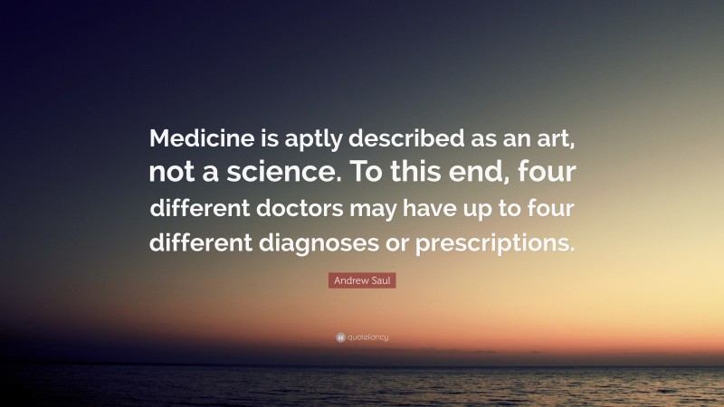 Andrew Saul Quote: “Medicine is aptly described as an art, not a science. To this end, four different doctors may have up to four different diagnoses or prescriptions.”