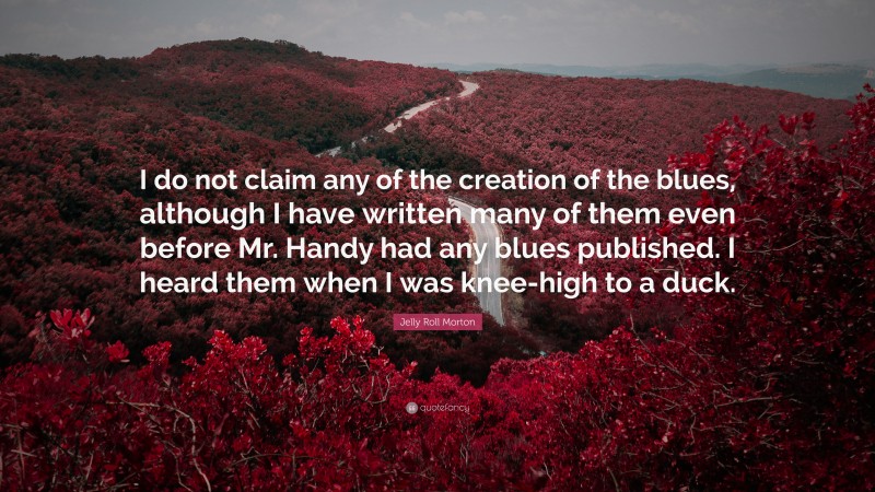 Jelly Roll Morton Quote: “I do not claim any of the creation of the blues, although I have written many of them even before Mr. Handy had any blues published. I heard them when I was knee-high to a duck.”