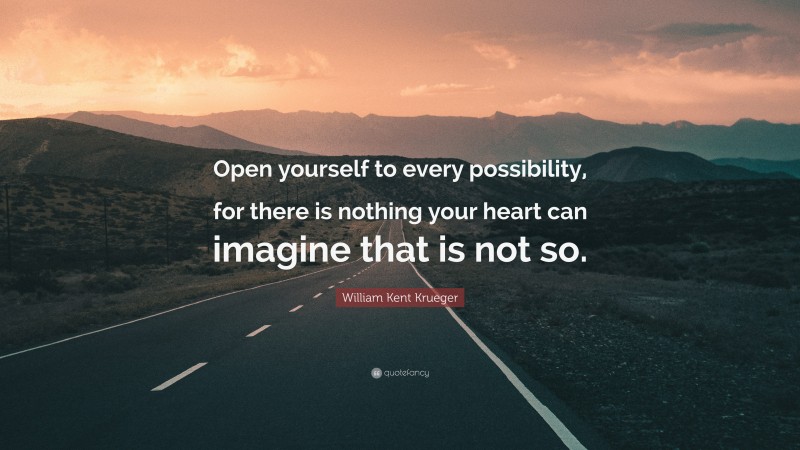 William Kent Krueger Quote: “Open yourself to every possibility, for there is nothing your heart can imagine that is not so.”