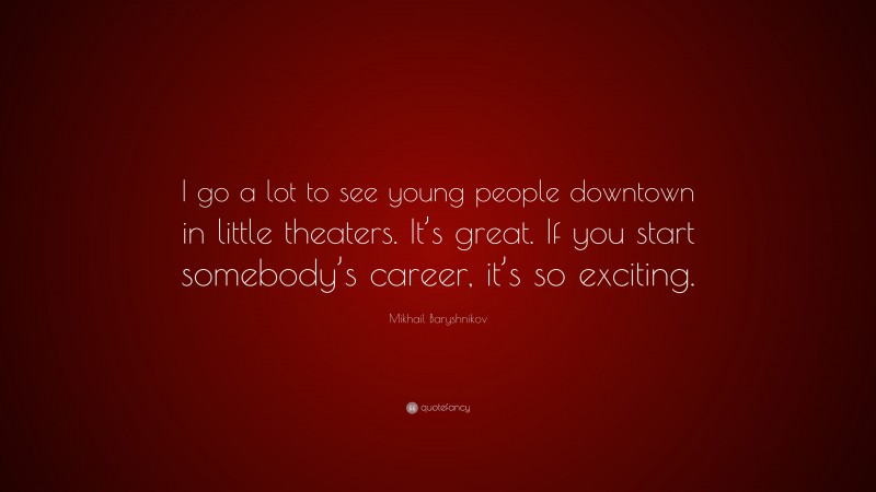 Mikhail Baryshnikov Quote: “I go a lot to see young people downtown in little theaters. It’s great. If you start somebody’s career, it’s so exciting.”