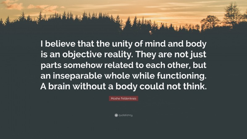 Moshe Feldenkrais Quote: “I believe that the unity of mind and body is an objective reality. They are not just parts somehow related to each other, but an inseparable whole while functioning. A brain without a body could not think.”