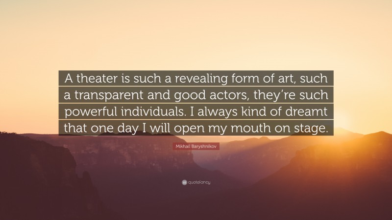 Mikhail Baryshnikov Quote: “A theater is such a revealing form of art, such a transparent and good actors, they’re such powerful individuals. I always kind of dreamt that one day I will open my mouth on stage.”