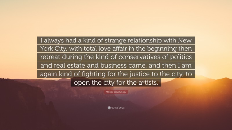 Mikhail Baryshnikov Quote: “I always had a kind of strange relationship with New York City, with total love affair in the beginning then retreat during the kind of conservatives of politics and real estate and business came, and then I am again kind of fighting for the justice to the city, to open the city for the artists.”