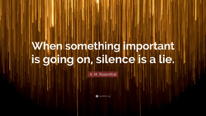 A. M. Rosenthal Quote: “When something important is going on, silence is a lie.”