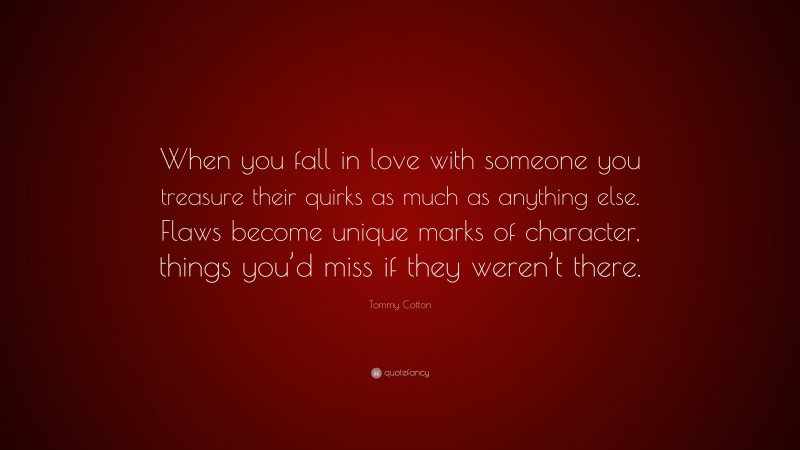 Tommy Cotton Quote: “When you fall in love with someone you treasure their quirks as much as anything else. Flaws become unique marks of character, things you’d miss if they weren’t there.”