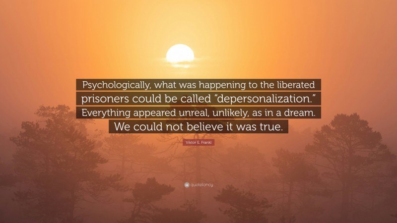 Viktor E. Frankl Quote: “Psychologically, what was happening to the liberated prisoners could be called “depersonalization.” Everything appeared unreal, unlikely, as in a dream. We could not believe it was true.”