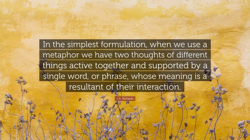 I. A. Richards Quote: “In the simplest formulation, when we use a metaphor we have two thoughts of different things active together and supported by a single word, or phrase, whose meaning is a resultant of their interaction.”