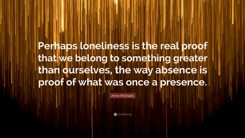 Anne Michaels Quote: “Perhaps loneliness is the real proof that we belong to something greater than ourselves, the way absence is proof of what was once a presence.”