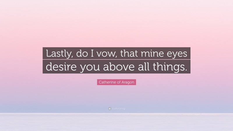Catherine of Aragon Quote: “Lastly, do I vow, that mine eyes desire you above all things.”