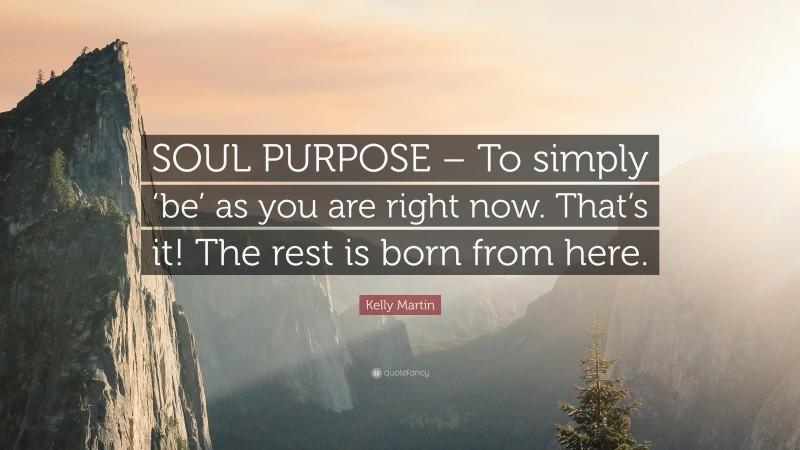 Kelly Martin Quote: “SOUL PURPOSE – To simply ‘be’ as you are right now. That’s it! The rest is born from here.”