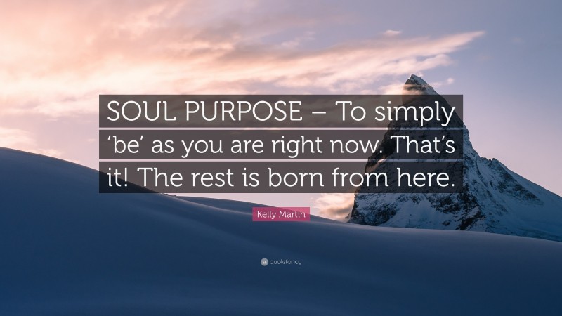 Kelly Martin Quote: “SOUL PURPOSE – To simply ‘be’ as you are right now. That’s it! The rest is born from here.”