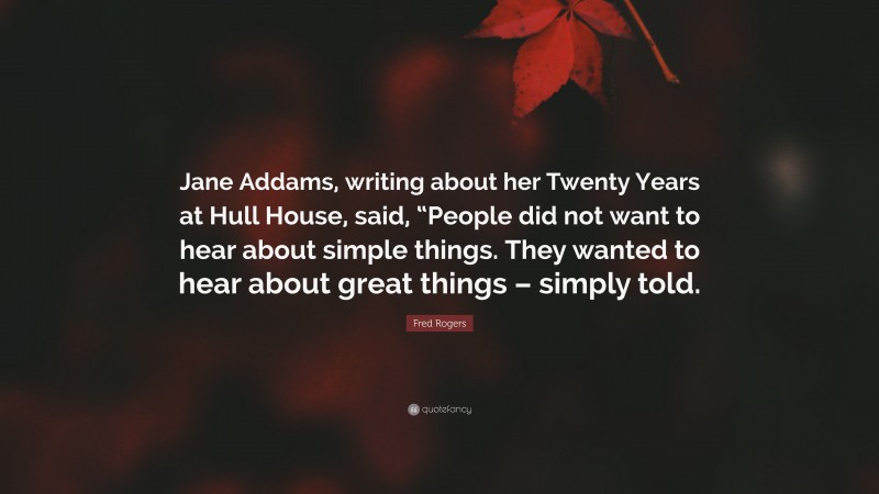 Fred Rogers Quote: “Jane Addams, writing about her Twenty Years at Hull House, said, “People did not want to hear about simple things. They wanted to hear about great things – simply told.”