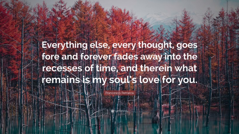 Francesco Petrarca Quote: “Everything else, every thought, goes fore and forever fades away into the recesses of time, and therein what remains is my soul’s love for you.”
