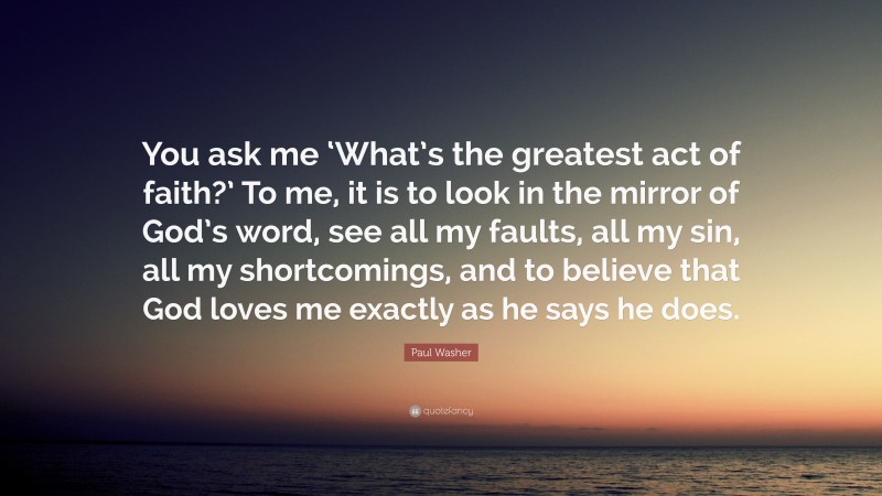 Paul Washer Quote: “You ask me ‘What’s the greatest act of faith?’ To me, it is to look in the mirror of God’s word, see all my faults, all my sin, all my shortcomings, and to believe that God loves me exactly as he says he does.”