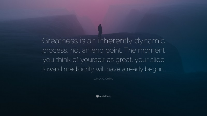 James C. Collins Quote: “Greatness is an inherently dynamic process, not an end point. The moment you think of yourself as great, your slide toward mediocrity will have already begun.”