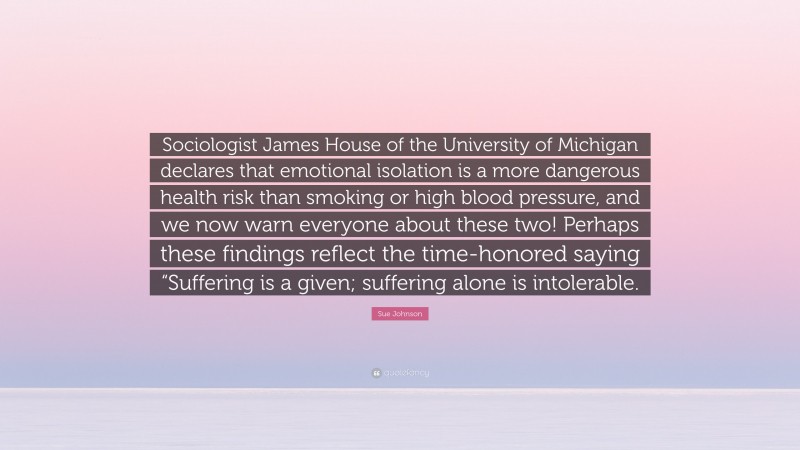 Sue Johnson Quote: “Sociologist James House of the University of Michigan declares that emotional isolation is a more dangerous health risk than smoking or high blood pressure, and we now warn everyone about these two! Perhaps these findings reflect the time-honored saying “Suffering is a given; suffering alone is intolerable.”